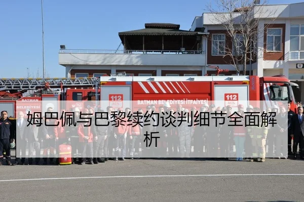 姆巴佩与巴黎续约谈判细节全面解析